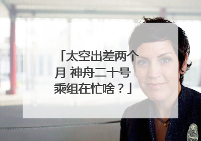太空出差两个月 神舟二十号乘组在忙啥？