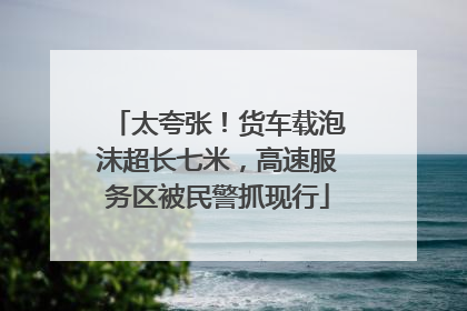 太夸张！货车载泡沫超长七米，高速服务区被民警抓现行