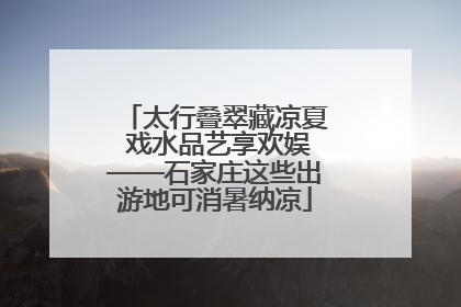 太行叠翠藏凉夏 戏水品艺享欢娱——石家庄这些出游地可消暑纳凉