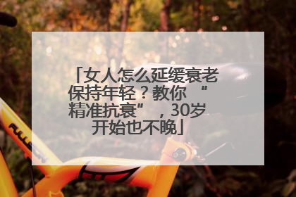 女人怎么延缓衰老保持年轻？教你 “精准抗衰”，30岁开始也不晚