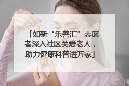 如新“乐善汇”志愿者深入社区关爱老人，助力健康科普进万家