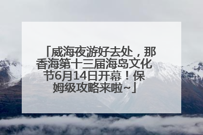 威海夜游好去处，那香海第十三届海岛文化节6月14日开幕！保姆级攻略来啦~