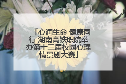 心润生命 健康同行 湖南高铁职院举办第十三届校园心理情景剧大赛