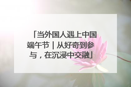 当外国人遇上中国端午节｜从好奇到参与，在沉浸中交融