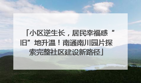 小区逆生长，居民幸福感“旧”地升温！南通南川园片探索完整社区建设新路径