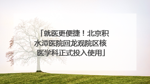 就医更便捷！北京积水潭医院回龙观院区核医学科正式投入使用
