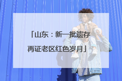 山东：新一批遗存再证老区红色岁月