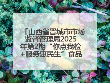 山西省晋城市市场监督管理局2025年第2期“你点我检+服务惠民生”食品安全专项监督抽检信息通告