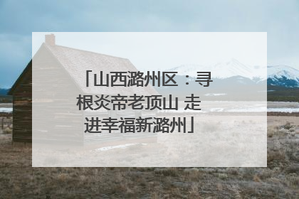 山西潞州区：寻根炎帝老顶山 走进幸福新潞州