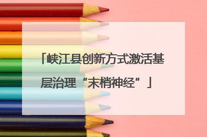 峡江县创新方式激活基层治理“末梢神经”