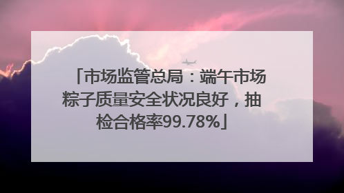 市场监管总局：端午市场粽子质量安全状况良好，抽检合格率99.78%