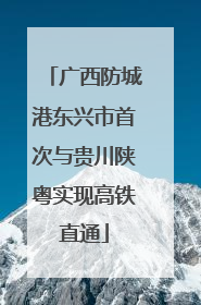 广西防城港东兴市首次与贵川陕粤实现高铁直通