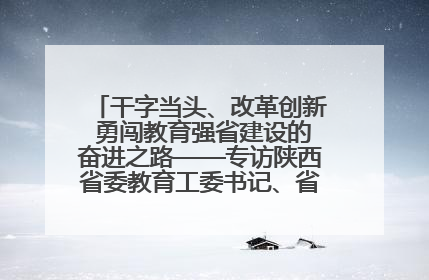 干字当头、改革创新 勇闯教育强省建设的奋进之路——专访陕西省委教育工委书记、省教育厅厅长王树声