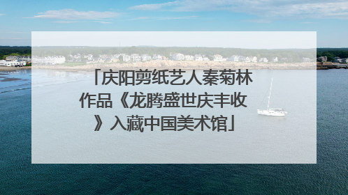 庆阳剪纸艺人秦菊林作品《龙腾盛世庆丰收》入藏中国美术馆