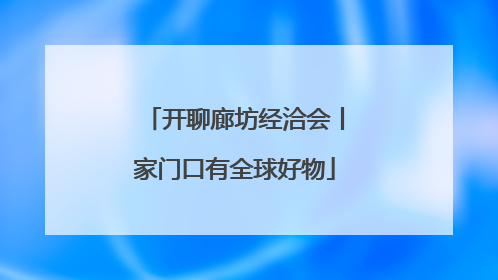 开聊廊坊经洽会丨家门口有全球好物