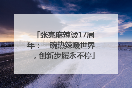 张亮麻辣烫17周年：一碗热辣暖世界，创新步履永不停