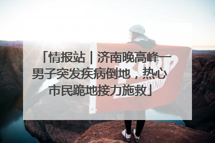 情报站｜济南晚高峰一男子突发疾病倒地，热心市民跪地接力施救