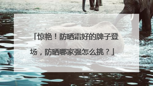 惊艳！防晒霜好的牌子登场，防晒哪家强怎么挑？