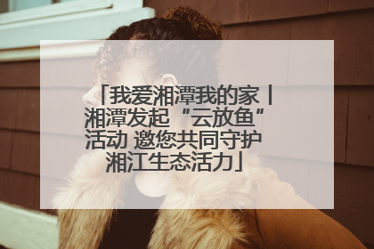 我爱湘潭我的家丨湘潭发起“云放鱼”活动 邀您共同守护湘江生态活力