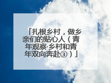 扎根乡村，做乡亲们的贴心人（青年观察·乡村和青年双向奔赴③）