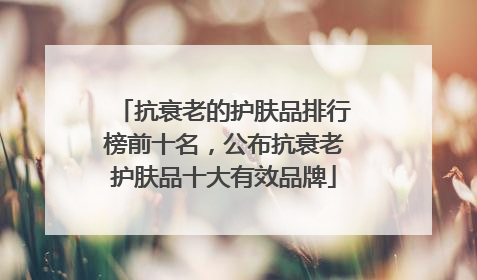 抗衰老的护肤品排行榜前十名，公布抗衰老护肤品十大有效品牌