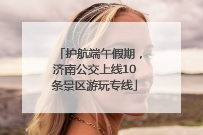 护航端午假期，济南公交上线10条景区游玩专线