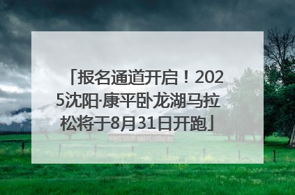 报名通道开启！2025沈阳·康平卧龙湖马拉松将于8月31日开跑