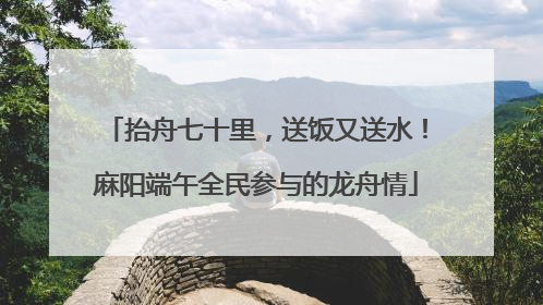 抬舟七十里，送饭又送水！麻阳端午全民参与的龙舟情