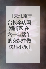 来北京丰台长辛店国潮街区 在六一与端午的交织中做快乐小孩