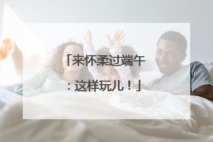 来怀柔过端午：这样玩儿！
