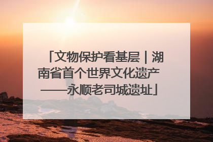 文物保护看基层｜湖南省首个世界文化遗产——永顺老司城遗址
