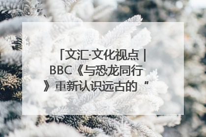 文汇·文化视点｜BBC《与恐龙同行》重新认识远古的“地球房客”