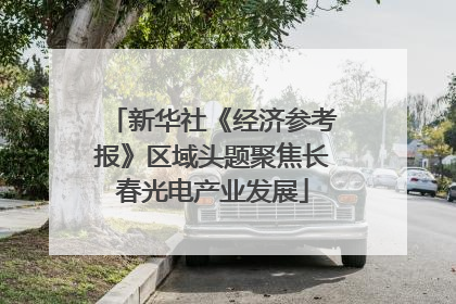 新华社《经济参考报》区域头题聚焦长春光电产业发展