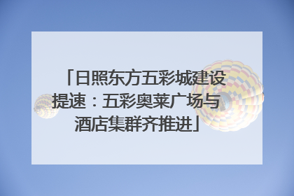 日照东方五彩城建设提速：五彩奥莱广场与酒店集群齐推进