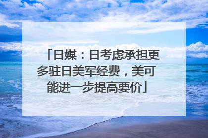 日媒：日考虑承担更多驻日美军经费，美可能进一步提高要价