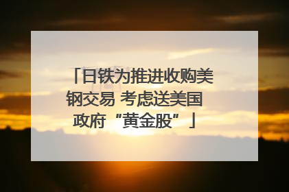 日铁为推进收购美钢交易 考虑送美国政府“黄金股”
