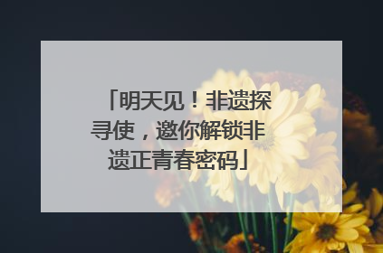 明天见！非遗探寻使，邀你解锁非遗正青春密码
