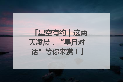 星空有约｜这两天凌晨，“星月对话”等你来赏！