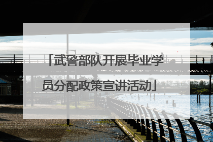 武警部队开展毕业学员分配政策宣讲活动