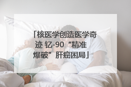 核医学创造医学奇迹 钇-90“精准爆破”肝癌困局