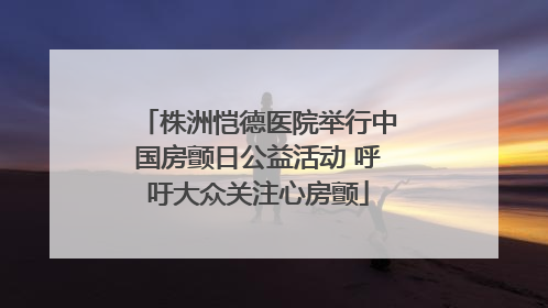 株洲恺德医院举行中国房颤日公益活动 呼吁大众关注心房颤