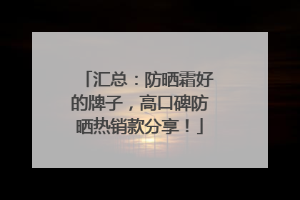 汇总：防晒霜好的牌子，高口碑防晒热销款分享！