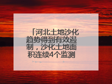 河北土地沙化趋势得到有效遏制，沙化土地面积连续4个监测周期实现缩减