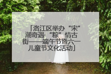 洛江区举办“宋”潮奇遇·“粽”情古街——端午节暨六一儿童节文化活动