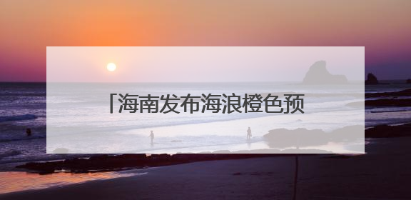 海南发布海浪橙色预警 风暴潮蓝色预警