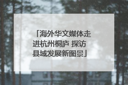 海外华文媒体走进杭州桐庐 探访县域发展新图景