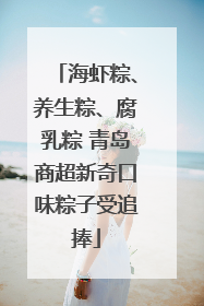 海虾粽、养生粽、腐乳粽 青岛商超新奇口味粽子受追捧