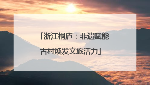 浙江桐庐：非遗赋能古村焕发文旅活力