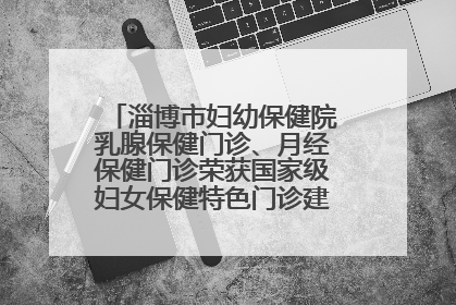 淄博市妇幼保健院乳腺保健门诊、月经保健门诊荣获国家级妇女保健特色门诊建设单位荣誉称号