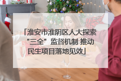 淮安市淮阴区人大探索“三全”监督机制 推动民生项目落地见效